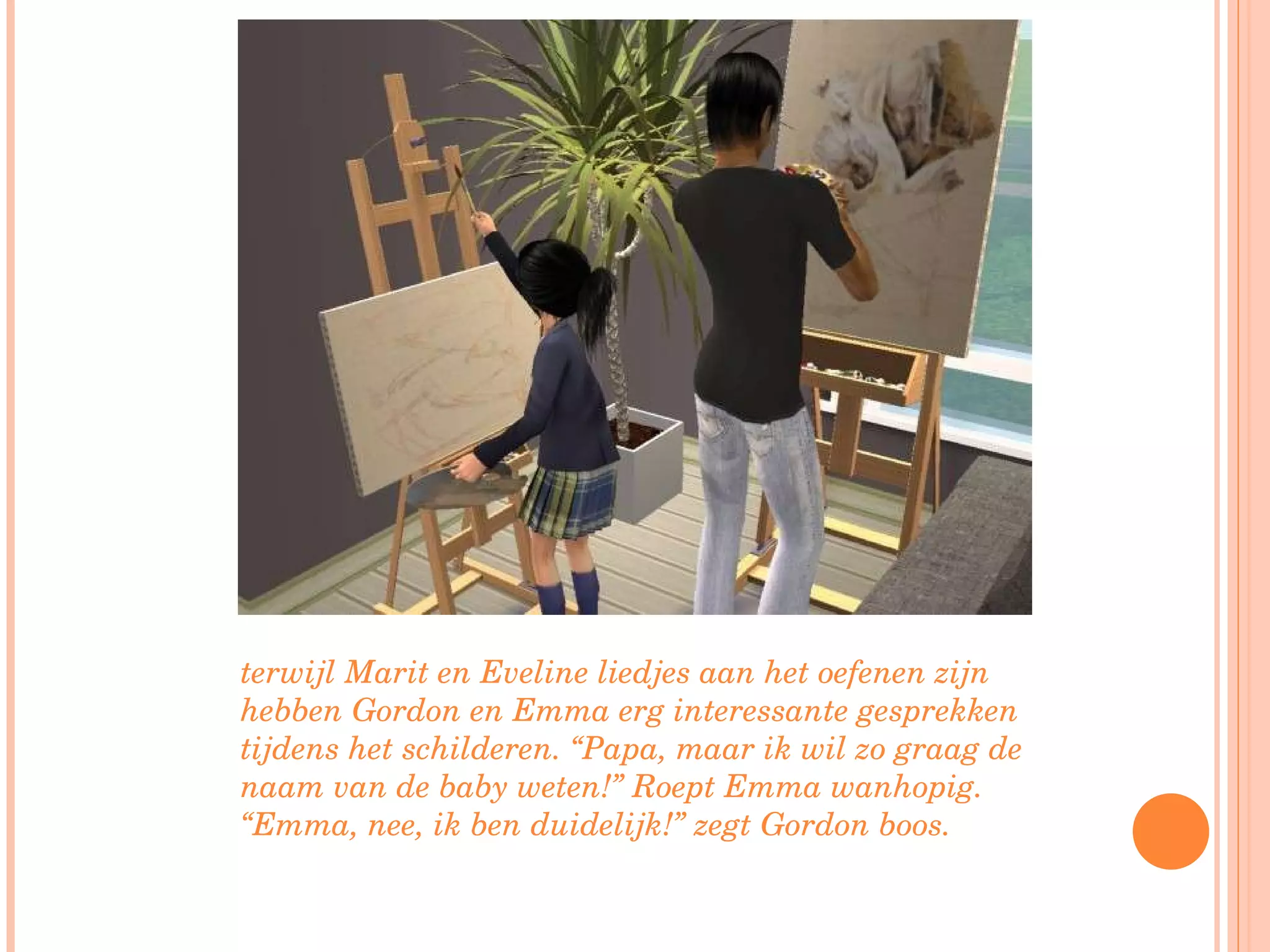 terwijl Marit en Eveline liedjes aan het oefenen zijn hebben Gordon en Emma erg interessante gesprekken tijdens het schilderen. “Papa, maar ik wil zo graag de naam van de baby weten!” Roept Emma wanhopig. “Emma, nee, ik ben duidelijk!” zegt Gordon boos. 