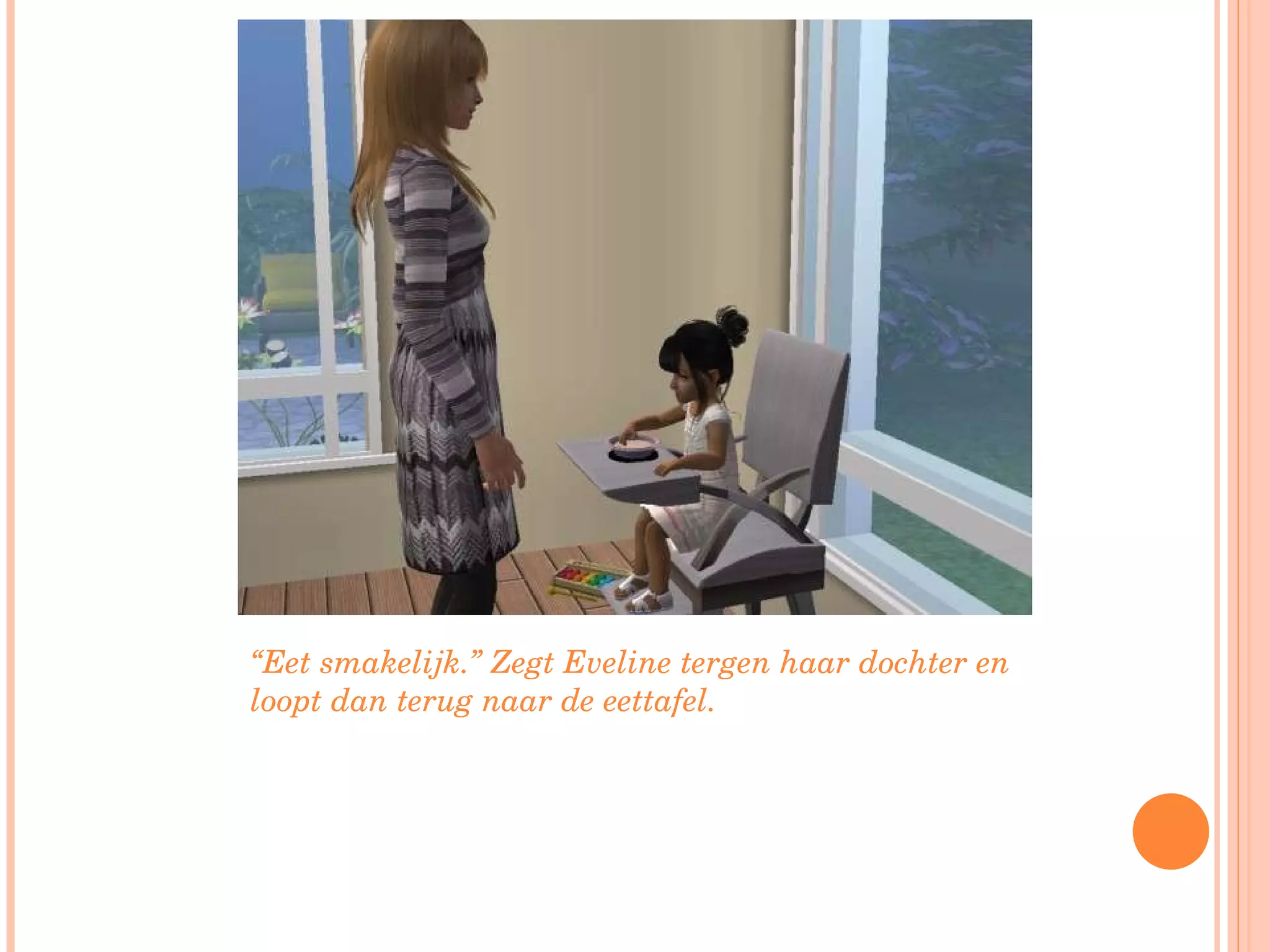 “ Eet smakelijk.” Zegt Eveline tergen haar dochter en loopt dan terug naar de eettafel. 
