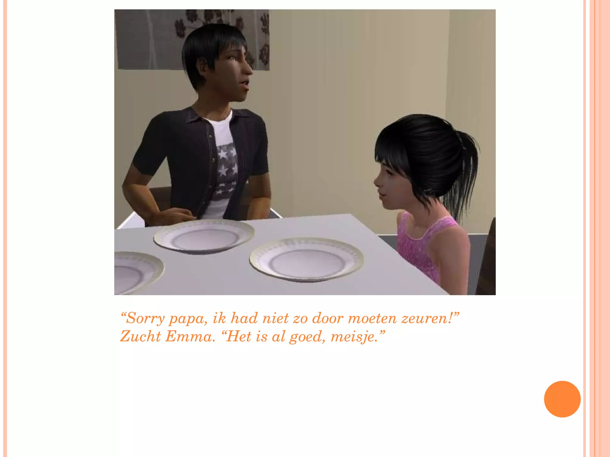 “ Sorry papa, ik had niet zo door moeten zeuren!” Zucht Emma. “Het is al goed, meisje.”  
