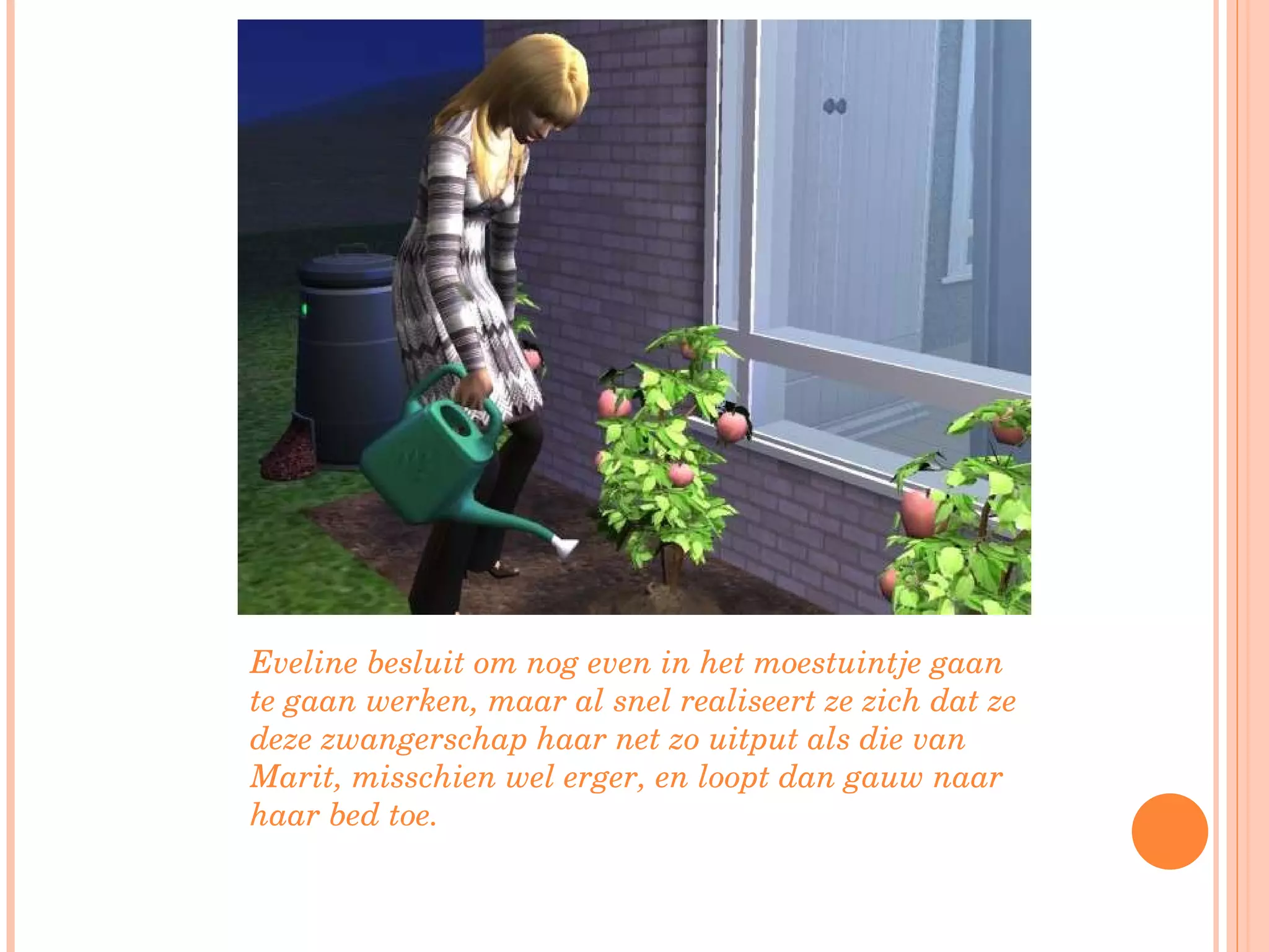 Eveline besluit om nog even in het moestuintje gaan te gaan werken, maar al snel realiseert ze zich dat ze deze zwangerschap haar net zo uitput als die van Marit, misschien wel erger, en loopt dan gauw naar haar bed toe. 