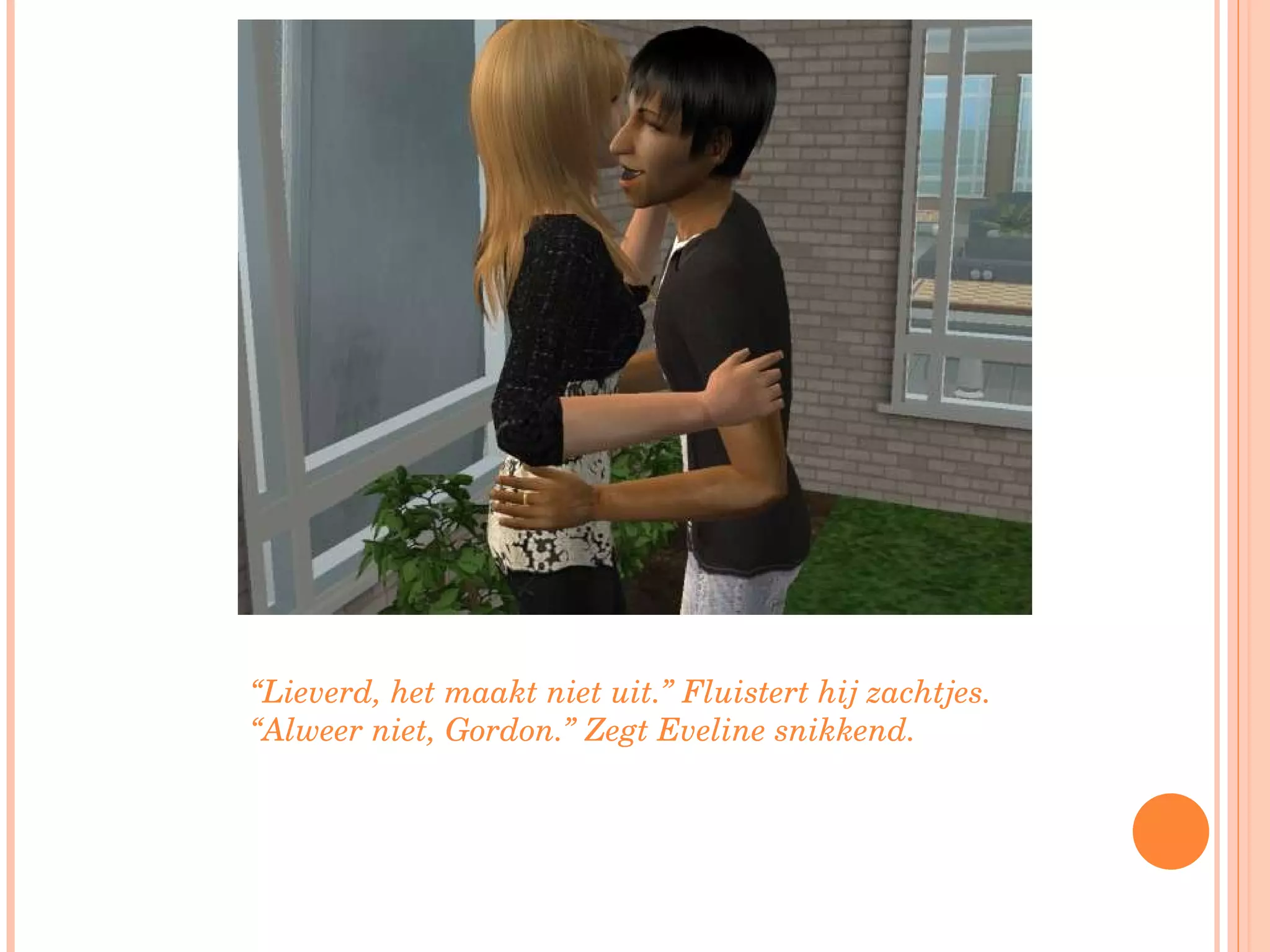 “ Lieverd, het maakt niet uit.” Fluistert hij zachtjes. “Alweer niet, Gordon.” Zegt Eveline snikkend. 