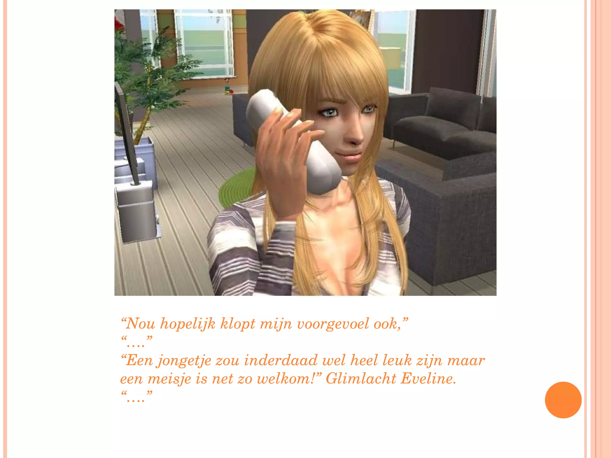 “ Nou hopelijk klopt mijn voorgevoel ook,”  “… .” “ Een jongetje zou inderdaad wel heel leuk zijn maar een meisje is net zo welkom!” Glimlacht Eveline. “… .” 