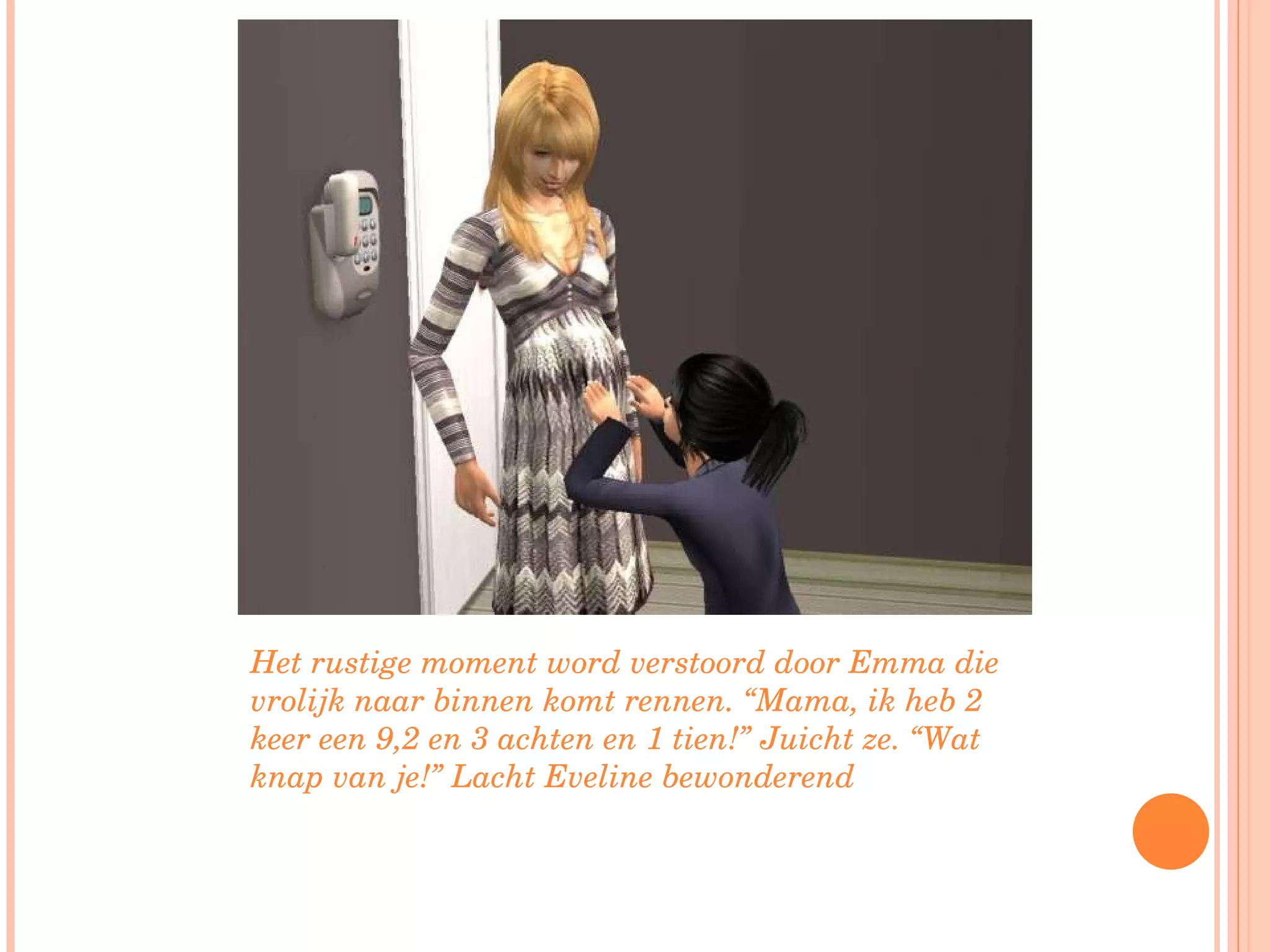Het rustige moment word verstoord door Emma die vrolijk naar binnen komt rennen. “Mama, ik heb 2 keer een 9,2 en 3 achten en 1 tien!” Juicht ze. “Wat knap van je!” Lacht Eveline bewonderend  