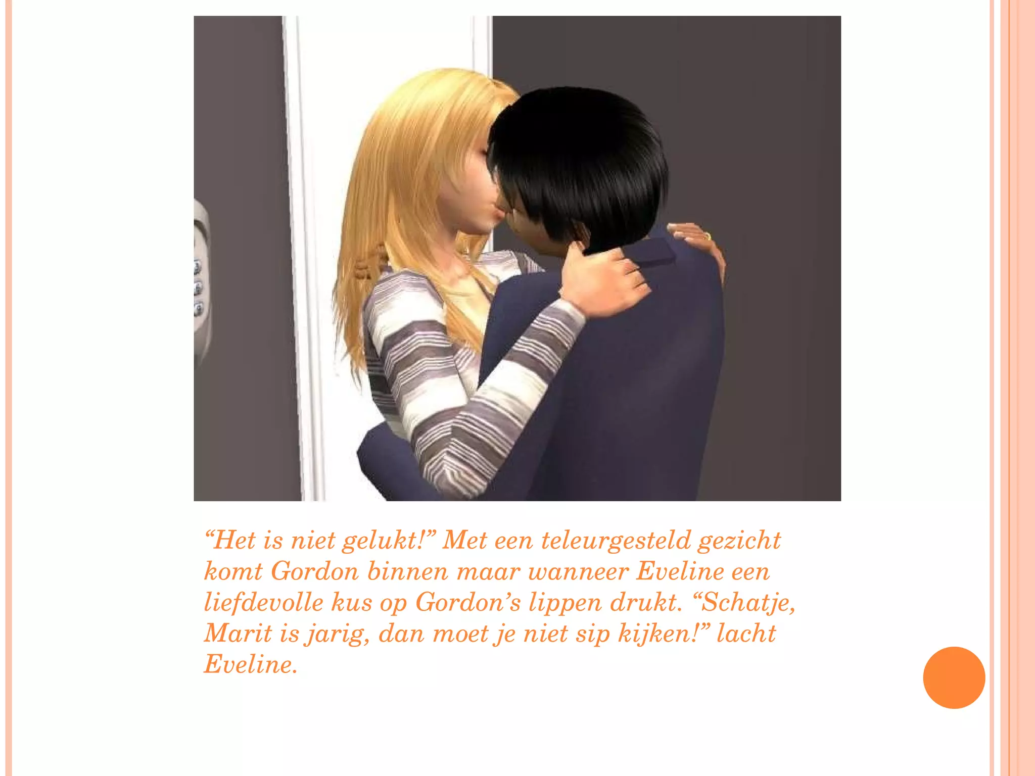 “ Het is niet gelukt!” Met een teleurgesteld gezicht komt Gordon binnen maar wanneer Eveline een liefdevolle kus op Gordon’s lippen drukt. “Schatje, Marit is jarig, dan moet je niet sip kijken!” lacht Eveline. 