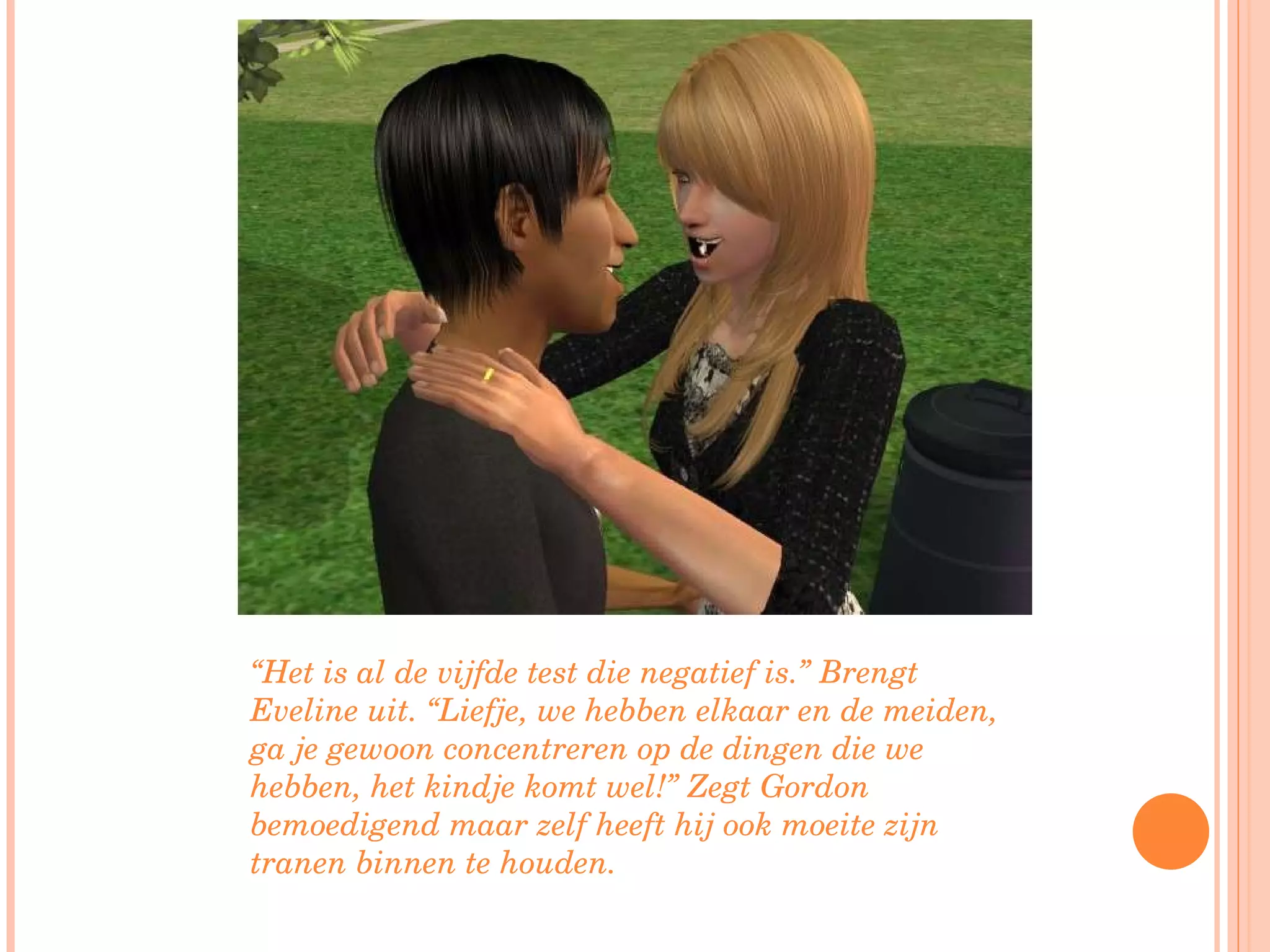 “ Het is al de vijfde test die negatief is.” Brengt Eveline uit. “Liefje, we hebben elkaar en de meiden, ga je gewoon concentreren op de dingen die we hebben, het kindje komt wel!” Zegt Gordon bemoedigend maar zelf heeft hij ook moeite zijn tranen binnen te houden. 