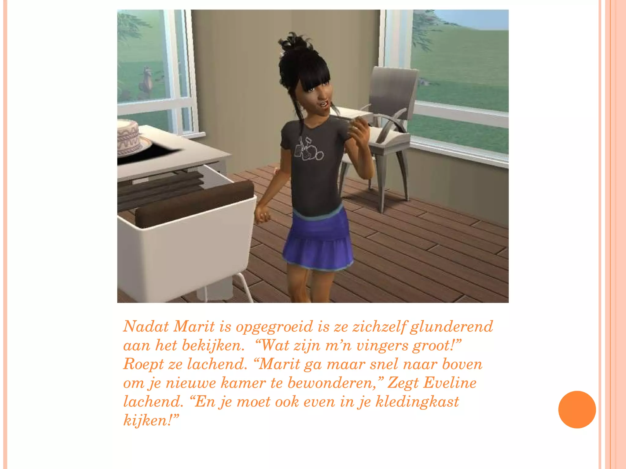 Nadat Marit is opgegroeid is ze zichzelf glunderend aan het bekijken.  “Wat zijn m’n vingers groot!” Roept ze lachend. “Marit ga maar snel naar boven om je nieuwe kamer te bewonderen,” Zegt Eveline lachend. “En je moet ook even in je kledingkast kijken!” 