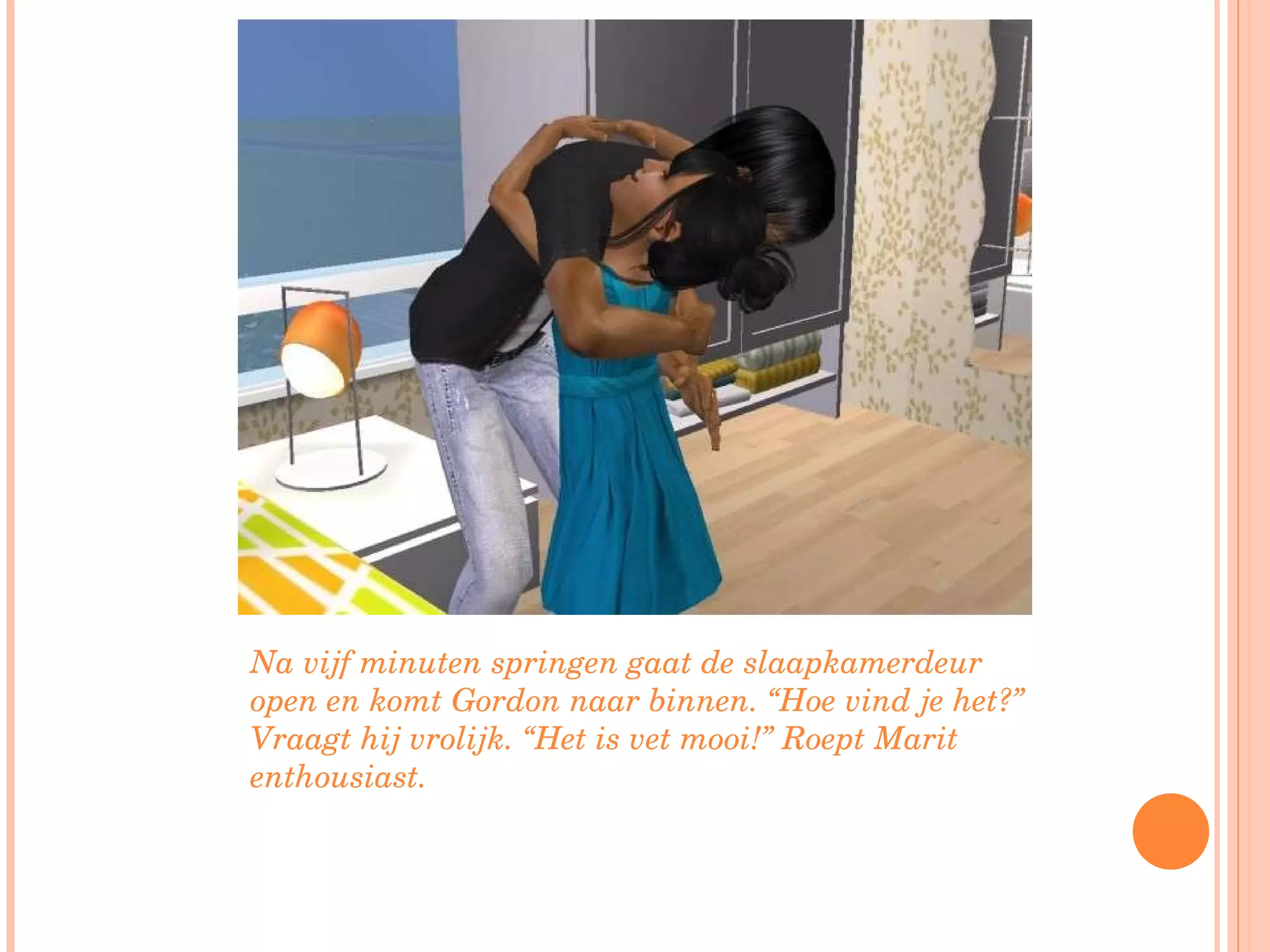 Na vijf minuten springen gaat de slaapkamerdeur open en komt Gordon naar binnen. “Hoe vind je het?” Vraagt hij vrolijk. “Het is vet mooi!” Roept Marit enthousiast. 