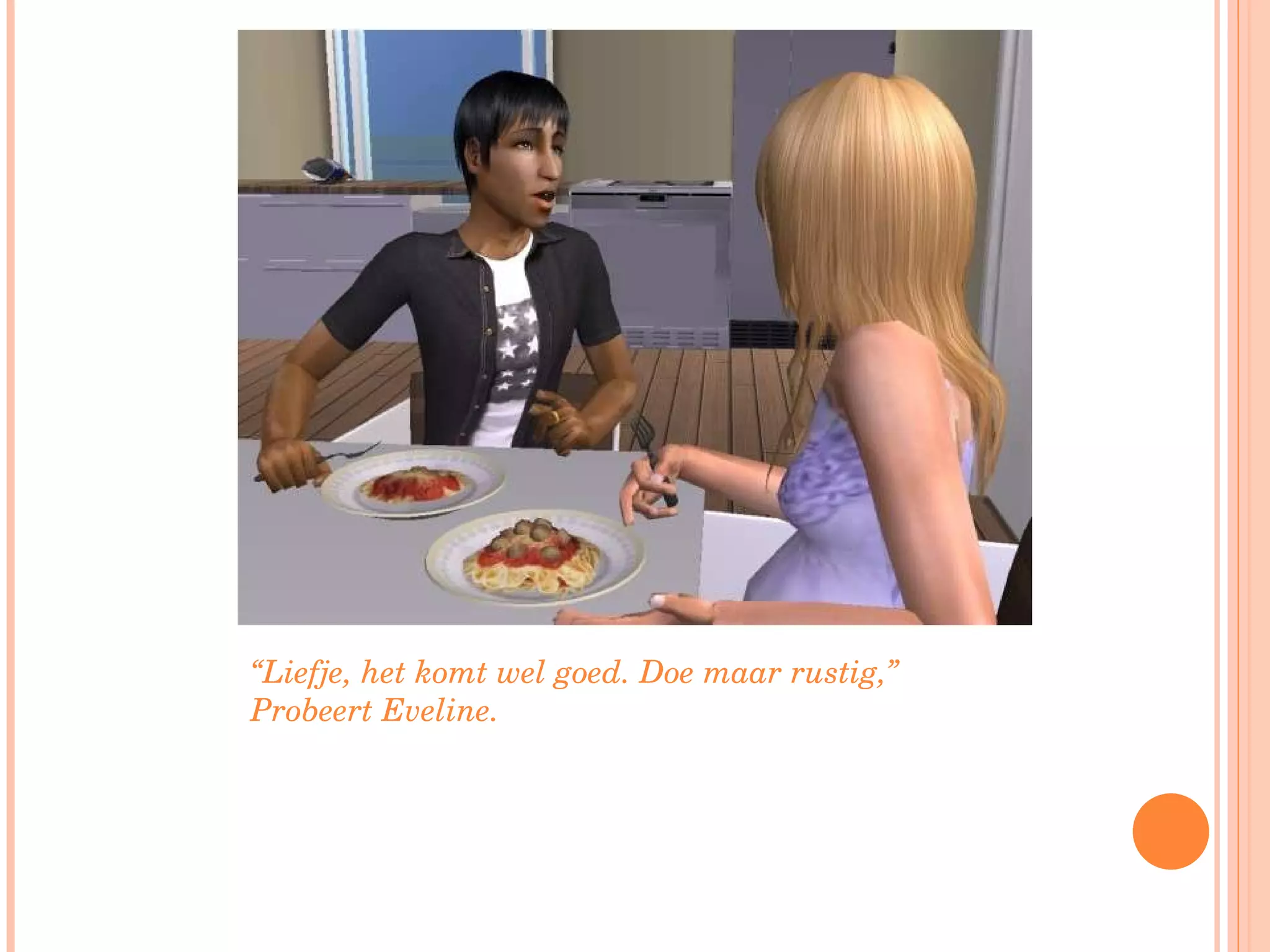 “ Liefje, het komt wel goed. Doe maar rustig,” Probeert Eveline.  