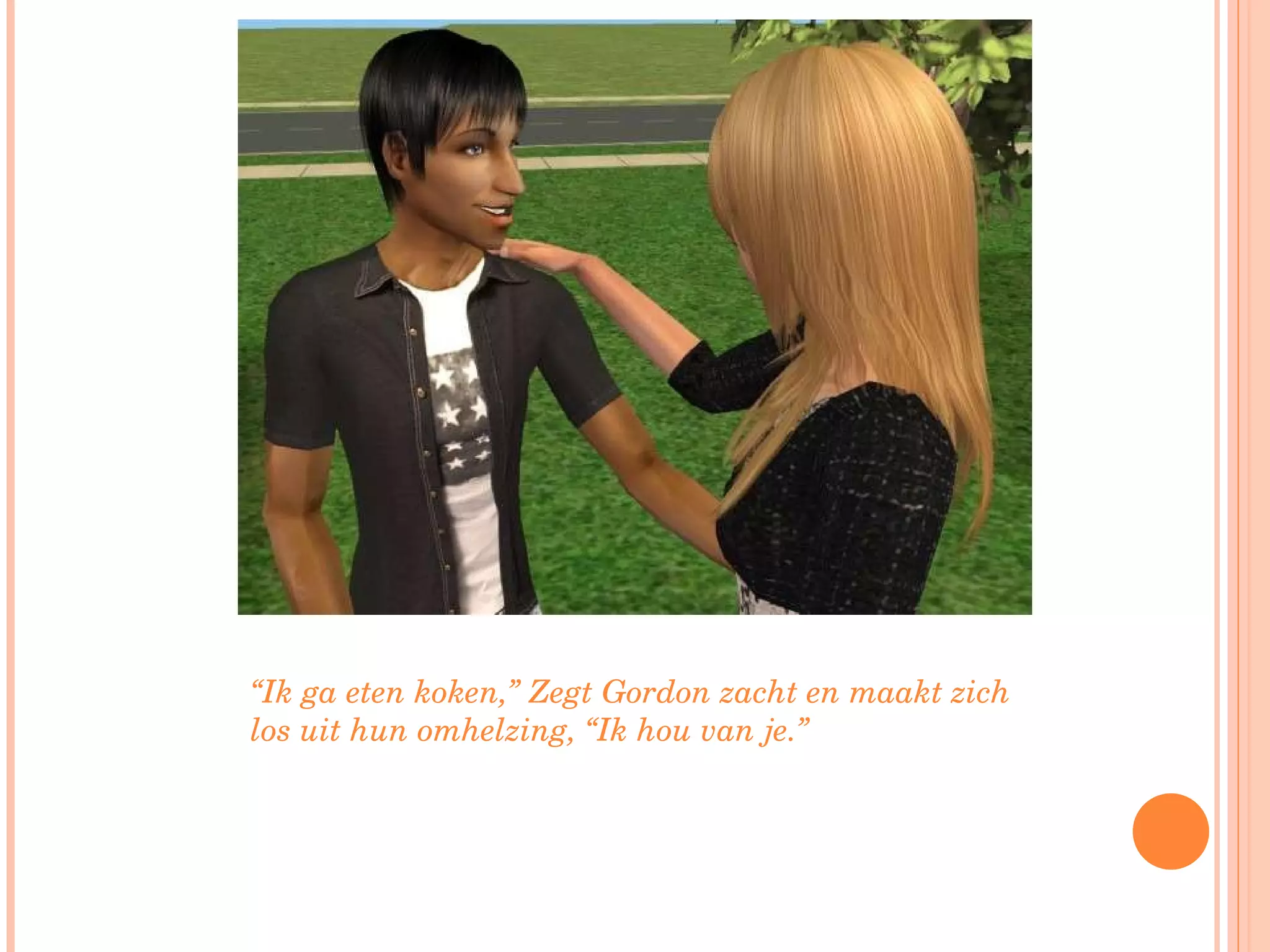 “ Ik ga eten koken,” Zegt Gordon zacht en maakt zich los uit hun omhelzing, “Ik hou van je.”  