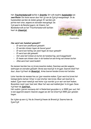 Hunebedden
Het Trechterbekervolk leefde in Drenthe. Dit volk maakte hunebedden van
zwerfkeien. Die keien waren door het ijs van de Ijstijd meegesleept. In de
hunebedden werden de doden gelegd. Er werden ook
potten met eten, wapens en sieraden neergelegd. De
tijd waarin de Rendierjagers, de Vissers, het
Bandbekervolk en het Trechterbekervolk leefden
heet de Steentijd.
Hoe werd een hunebed gemaakt?
- Er werd een zandheuvel gemaakt.
- Er werden stenen tegen de heuvel gezet
- Er werd een helling van zand tegen de muur gemaakt
- Er werd een dak gemaakt
- Het zand dat binnen en buiten de hunebed lag, werd weggehaald
- Er kwam een stenen vloer in de hunbed en een kring van stenen buiten
- Alles werd met zand bedekt.
De mensen leerden hoe zij brons moesten maken. Daarmee werden wapens,
wektuigen en sieraden gemaakt. Brons was moeilijk te krijgen. Daarom bleef het
duur, deze tijd heet de Bronstijd. Arme boeren konden brons niet betalen.
Later leerden de mensen hoe ze ijzer moesten maken. Ijzer werd na brons het
belangrijkste metaal. IJzer is veel sterker dan brons. Maar wel moeilijk te
maken. Ijzer moet namelijk veel heter zijn voordat je er wat van kunt maken.
Bovendien roest ijzer heel snel. Maar het was veel makkelijker te krijgen. Deze
tijd heet de Ijzertijd.
Het oudste ijzeren voorwerp dat in Nederland gevonden is, is 3000 jaar oud. Het
is een opgerold zwaard. Daarom zeggen we dat de IJzertijd 3000 jaar geleden
begon.
De tijden op een rij: Na de Steentijd kwam de Bronstijd. Daarna kam de
Ijzertijd!
 