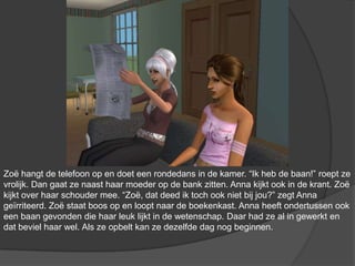 Zoë hangt de telefoon op en doet een rondedans in de kamer. “Ik heb de baan!” roept ze vrolijk. Dan gaat ze naast haar moeder op de bank zitten. Anna kijkt ook in de krant. Zoë kijkt over haar schouder mee. “Zoë, dat deed ik toch ook niet bij jou?” zegt Anna geïrriteerd. Zoë staat boos op en loopt naar de boekenkast. Anna heeft ondertussen ook een baan gevonden die haar leuk lijkt in de wetenschap. Daar had ze al in gewerkt en dat beviel haar wel. Als ze opbelt kan ze dezelfde dag nog beginnen.