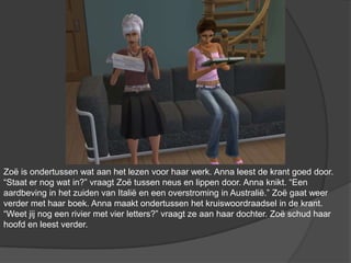 Zoë is ondertussen wat aan het lezen voor haar werk. Anna leest de krant goed door. “Staat er nog wat in?” vraagt Zoë tussen neus en lippen door. Anna knikt. “Een aardbeving in het zuiden van Italië en een overstroming in Australië.” Zoë gaat weer verder met haar boek. Anna maakt ondertussen het kruiswoordraadsel in de krant. “Weet jij nog een rivier met vier letters?” vraagt ze aan haar dochter. Zoë schud haar hoofd en leest verder.