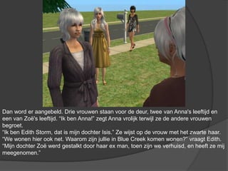 Dan word er aangebeld. Drie vrouwen staan voor de deur, twee van Anna's leeftijd en een van Zoë's leeftijd. “Ik ben Anna!” zegt Anna vrolijk terwijl ze de andere vrouwen begroet. “Ik ben Edith Storm, dat is mijn dochter Isis.” Ze wijst op de vrouw met het zwarte haar. “We wonen hier ook net. Waarom zijn jullie in Blue Creek komen wonen?” vraagt Edith. “Mijn dochter Zoë werd gestalkt door haar ex man, toen zijn we verhuisd, en heeft ze mij meegenomen.”