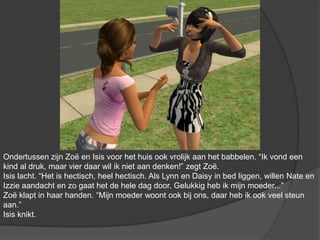 Ondertussen zijn Zoë en Isis voor het huis ook vrolijk aan het babbelen. “Ik vond een kind al druk, maar vier daar wil ik niet aan denken!” zegt Zoë. Isis lacht. “Het is hectisch, heel hectisch. Als Lynn en Daisy in bed liggen, willen Nate en Izzie aandacht en zo gaat het de hele dag door. Gelukkig heb ik mijn moeder...” Zoë klapt in haar handen. “Mijn moeder woont ook bij ons, daar heb ik ook veel steun aan.” Isis knikt. 