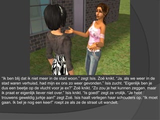 “Ik ben blij dat ik niet meer in de stad woon.” zegt Isis. Zoë knikt. “Ja, als we weer in de stad waren verhuisd, had mijn ex ons zo weer gevonden.” Isis zucht. “Eigenlijk ben je dus een beetje op de vlucht voor je ex?” Zoë knikt. “Zo zou je het kunnen zeggen, maar ik praat er eigenlijk liever niet over.” Isis knikt. “Is goed!” zegt ze vrolijk. “Je hebt trouwens geweldig jurkje aan!” zegt Zoë. Isis haalt verlegen haar schouders op. “Ik moet gaan. Ik bel je nog een keer!” roept ze als ze de straat uit wandelt.
