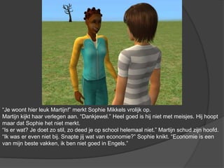 “Je woont hier leuk Martijn!” merkt Sophie Mikkels vrolijk op. Martijn kijkt haar verlegen aan. “Dankjewel.” Heel goed is hij niet met meisjes. Hij hoopt maar dat Sophie het niet merkt. “Is er wat? Je doet zo stil, zo deed je op school helemaal niet.” Martijn schud zijn hoofd. “Ik was er even niet bij. Snapte jij wat van economie?” Sophie knikt. “Economie is een van mijn beste vakken, ik ben niet goed in Engels.”