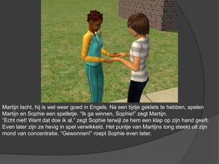 Martijn lacht, hij is wel weer goed in Engels. Na een tijdje geklets te hebben, spelen Martijn en Sophie een spelletje. “Ik ga winnen, Sophie!” zegt Martijn. “Echt niet! Want dat doe ik al.” zegt Sophie terwijl ze hem een klap op zijn hand geeft. Even later zijn ze hevig in spel verwikkeld. Het puntje van Martijns tong steekt uit zijn mond van concentratie. “Gewonnen!” roept Sophie even later.