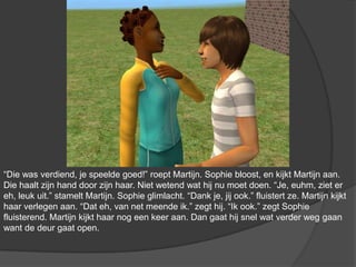 “Die was verdiend, je speelde goed!” roept Martijn. Sophie bloost, en kijkt Martijn aan. Die haalt zijn hand door zijn haar. Niet wetend wat hij nu moet doen. “Je, euhm, ziet er eh, leuk uit.” stamelt Martijn. Sophie glimlacht. “Dank je, jij ook.” fluistert ze. Martijn kijkt haar verlegen aan. “Dat eh, van net meende ik.” zegt hij. “Ik ook.” zegt Sophie fluisterend. Martijn kijkt haar nog een keer aan. Dan gaat hij snel wat verder weg gaan want de deur gaat open.
