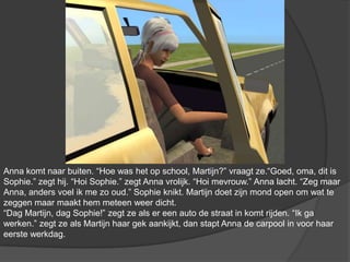 Anna komt naar buiten. “Hoe was het op school, Martijn?” vraagt ze.“Goed, oma, dit is Sophie.” zegt hij. “Hoi Sophie.” zegt Anna vrolijk. “Hoi mevrouw.” Anna lacht. “Zeg maar Anna, anders voel ik me zo oud.” Sophie knikt. Martijn doet zijn mond open om wat te zeggen maar maakt hem meteen weer dicht. “Dag Martijn, dag Sophie!” zegt ze als er een auto de straat in komt rijden. “Ik ga werken.” zegt ze als Martijn haar gek aankijkt, dan stapt Anna de carpool in voor haar eerste werkdag.