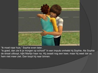 “Ik moet naar huis.” Sophie even later. “Is goed, dan zie ik je morgen op school!” In een impuls omhelst hij Sophie. Als Sophie de straat uitloopt, kijkt Martijn haar na. Hij zwaait nog een keer, maar hij weet dat ze hem niet meer ziet. Dan loopt hij naar binnen.