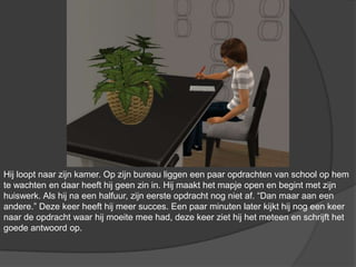 Hij loopt naar zijn kamer. Op zijn bureau liggen een paar opdrachten van school op hem te wachten en daar heeft hij geen zin in. Hij maakt het mapje open en begint met zijn huiswerk. Als hij na een halfuur, zijn eerste opdracht nog niet af. “Dan maar aan een andere.” Deze keer heeft hij meer succes. Een paar minuten later kijkt hij nog een keer naar de opdracht waar hij moeite mee had, deze keer ziet hij het meteen en schrijft het goede antwoord op.