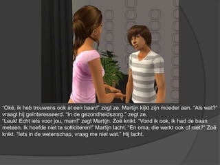 “Oké, ik heb trouwens ook al een baan!” zegt ze. Martijn kijkt zijn moeder aan. “Als wat?” vraagt hij geïnteresseerd. “In de gezondheidszorg.” zegt ze. “Leuk! Echt iets voor jou, mam!” zegt Martijn. Zoë knikt. “Vond ik ook, ik had de baan meteen. Ik hoefde niet te solliciteren!” Martijn lacht. “En oma, die werkt ook of niet?” Zoë knikt. “Iets in de wetenschap, vraag me niet wat.” Hij lacht.
