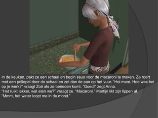 In de keuken, pakt ze een schaal en begin saus voor de macaroni te maken. Ze roert met een pollepel door de schaal en zet dan de pan op het vuur. “Hoi mam. Hoe was het op je werk?” vraagt Zoë als ze beneden komt. “Goed!” zegt Anna. “Het ruikt lekker, wat eten we?” vraagt ze. “Macaroni.” Martijn likt zijn lippen af. “Mmm, het water loopt me in de mond.”