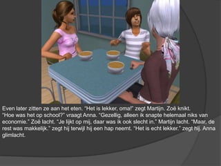 Even later zitten ze aan het eten. “Het is lekker, oma!” zegt Martijn. Zoë knikt. “Hoe was het op school?” vraagt Anna. “Gezellig, alleen ik snapte helemaal niks van economie.” Zoë lacht. “Je lijkt op mij, daar was ik ook slecht in.” Martijn lacht. “Maar, de rest was makkelijk.” zegt hij terwijl hij een hap neemt. “Het is echt lekker.” zegt hij. Anna glimlacht.