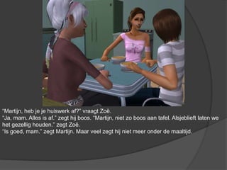 “Martijn, heb je je huiswerk af?” vraagt Zoë. “Ja, mam. Alles is af.” zegt hij boos. “Martijn, niet zo boos aan tafel. Alsjeblieft laten we het gezellig houden.” zegt Zoë. “Is goed, mam.” zegt Martijn. Maar veel zegt hij niet meer onder de maaltijd.
