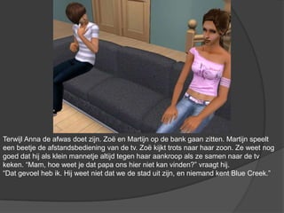 Terwijl Anna de afwas doet zijn. Zoë en Martijn op de bank gaan zitten. Martijn speelt een beetje de afstandsbediening van de tv. Zoë kijkt trots naar haar zoon. Ze weet nog goed dat hij als klein mannetje altijd tegen haar aankroop als ze samen naar de tv keken. “Mam, hoe weet je dat papa ons hier niet kan vinden?” vraagt hij. “Dat gevoel heb ik. Hij weet niet dat we de stad uit zijn, en niemand kent Blue Creek.”