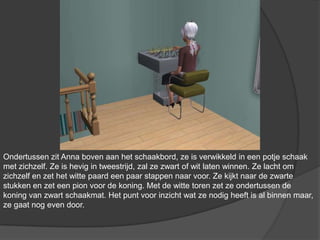 Ondertussen zit Anna boven aan het schaakbord, ze is verwikkeld in een potje schaak met zichzelf. Ze is hevig in tweestrijd, zal ze zwart of wit laten winnen. Ze lacht om zichzelf en zet het witte paard een paar stappen naar voor. Ze kijkt naar de zwarte stukken en zet een pion voor de koning. Met de witte toren zet ze ondertussen de koning van zwart schaakmat. Het punt voor inzicht wat ze nodig heeft is al binnen maar, ze gaat nog even door.