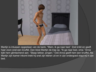 Martijn is intussen opgestaan van de bank. “Mam, ik ga naar bed.” Zoë knikt en geeft haar zoon snel een knuffel. Dan klost Martijn de trap op. “Ik ga naar bed, oma.” Anna kijkt hem glimlachend aan. “Slaap lekker, jongen.” Ook Anna geeft hem een knuffel. Als Martijn zijn kamer inkomt trekt hij snel zijn kleren uit en in zijn ondergoed stapt hij in zijn bed.