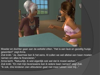 Moeder en dochter gaan aan de eettafel zitten. “Het is een leuk en gezellig huisje geworden!” zegt Anna. Zoë knikt. “Ja, daarmee ben ik het eens. Al zullen we wel allebei een baan moeten nemen om alles te financieren.” Anna lacht. “Natuurlijk, ik wist eigenlijk ook wel dat ik moest werken.” Zoë knikt. “En met mijn levenswens kan ik iedere baan nemen!” zegt Zoë. “Ik ook, drie kinderen zien afstuderen gaat niet meer lukken voor mij...”