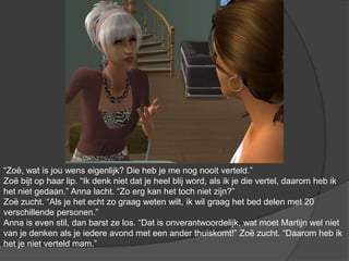 “Zoë, wat is jou wens eigenlijk? Die heb je me nog nooit verteld.” Zoë bijt op haar lip. “Ik denk niet dat je heel blij word, als ik je die vertel, daarom heb ik het niet gedaan.” Anna lacht. “Zo erg kan het toch niet zijn?” Zoë zucht. “Als je het echt zo graag weten wilt, ik wil graag het bed delen met 20 verschillende personen.” Anna is even stil, dan barst ze los. “Dat is onverantwoordelijk, wat moet Martijn wel niet van je denken als je iedere avond met een ander thuiskomt!” Zoë zucht. “Daarom heb ik het je niet verteld mam.”