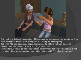 Zoë haalt ook de krant van de stoep. Meteen gaat ze naar pagina met vacatures. Anna komt naast haar zitten. “Staat er nog wat in?” vraagt ze nieuwsgierig. Zoë knikt. “Ja, een baan in de gezondheidszorg, dat lijkt me wel wat. Onder de mensen, mensen helpen.” Anna knikt. “Ik ga even bellen.” Meteen rent Zoë naar de telefoon ze draait het nummer. “Ik heb geen ervaring. Ik heb nog iets in deze wereld gedaan, daarom lijkt het me leuk!” “...” “Oke, tot morgen!”