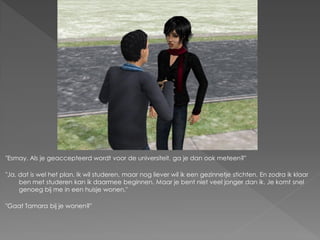 "Esmay. Als je geaccepteerd wordt voor de universiteit, ga je dan ook meteen?"

"Ja, dat is wel het plan. Ik wil studeren, maar nog liever wil ik een gezinnetje stichten. En zodra ik klaar
     ben met studeren kan ik daarmee beginnen. Maar je bent niet veel jonger dan ik. Je komt snel
     genoeg bij me in een huisje wonen."

"Gaat Tamara bij je wonen?"
 