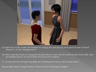 Luuk kijkt even of zijn ouders niet luisteren en vraagt dan aan zijn zus; "Hoe gaat het met Tamara?
    Waarom is ze niet meegekomen?"

"Ze mist je heel erg. Maar ze is bang dat als jullie elkaar nu zien dat het anders zal zijn tussen jullie, door
    het leeftijdsverschil. Ze wacht liever tot jij ook komt studeren."

"O... Ik snap het wel. Ze heeft nog gelijk ook. Gelukkig duurt het nu niet zo lang meer..."

"Komen jullie mee?" vraagt Christine. "Ik kan het toch niet langer uitstellen."
 