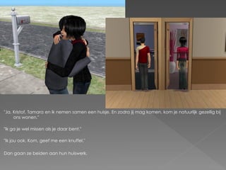 "Ja. Kristof, Tamara en ik nemen samen een huisje. En zodra jij mag komen, kom je natuurlijk gezellig bij
     ons wonen."

"Ik ga je wel missen als je daar bent."

"Ik jou ook. Kom, geef me een knuffel."

Dan gaan ze beiden aan hun huiswerk.
 