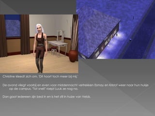 Christine kleedt zich om. 'Dit hoort toch meer bij mij.'

De avond vliegt voorbij en even voor middennacht vertrekken Esmay en Kristof weer naar hun huisje
    op de campus. "Tot snel!" roept Luuk ze nog na.

Dan gaat iedereen zijn bed in en is het stil in huize van Velds.
 