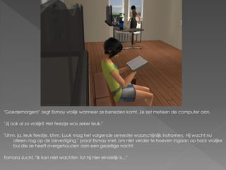 "Goedemorgen!" zegt Esmay vrolijk wanneer ze beneden komt. Ze zet meteen de computer aan.

"Jij ook al zo vrolijk? Het feestje was zeker leuk."

"Uhm, ja, leuk feestje. Uhm, Luuk mag het volgende semester waarschijnlijk instromen. Hij wacht nu
    alleen nog op de bevestiging." praat Esmay snel, om niet verder te hoeven ingaan op haar vrolijke
    bui die ze heeft overgehouden aan een gezellige nacht.

Tamara zucht. "Ik kan niet wachten tot hij hier eindelijk is..."
 