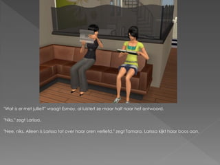"Wat is er met jullie?" vraagt Esmay, al luistert ze maar half naar het antwoord.

"Niks." zegt Larissa.

"Nee, niks. Alleen is Larissa tot over haar oren verliefd." zegt Tamara. Larissa kijkt haar boos aan.
 