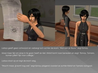 Larissa geeft geen antwoord en verbergt zich achter de krant. "Wat ben je flauw." zegt Esmay.

Maar meer tijd om erop in te gaan heeft ze niet. Kristof komt naar beneden en zegt; "Esmay, Tamara,
   komen jullie? Tijd voor college."

Larissa staat op en legt de krant weg.

"Wacht maar, jij komt nog wel." zegt Esmay plagend voordat ze achter Kristof en Tamara aangaat.
 