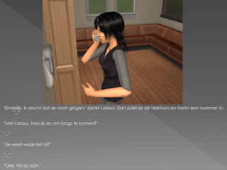 'Eindelijk, ik dacht dat ze nooit gingen.' denkt Larissa. Dan pakt ze de telefoon en toetst een nummer in.
     "..."

"Met Larissa. Heb je zin om langs te komen?"

"..."

"Je weet waar het is?"

"..."

"Oké, tot zo dan."
 