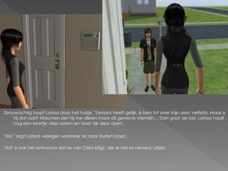 Zenuwachtig loopt Larissa door het huisje. 'Tamara heeft gelijk. Ik ben tot over mijn oren verliefd. Maar is
    hij dat ook? Misschien ziet hij me alleen maar als gewone vriendin...' Dan gaat de bel. Larissa haalt
    nog een keertje diep adem en doet de deur open.

"Hoi." zegt Larissa verlegen wanneer ze naar buiten loopt.

"Hoi" is ook het antwoord dat ze van Cisko krijgt, die er net zo nerveus uitziet.
 
