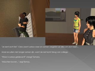 "Je bent echt lief." Cisko zoent Larissa weer en samen vergeten ze alles om zich heen...

Maar ze zullen niet langer samen zijn, want de rest komt terug van college.

"Waar is Larissa gebleven?" vraagt Tamara.

"Misschien boven..." zegt Esmay.
 
