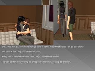 "Dat... Was mijn zus. Ik denk dat het tijd is dat je kennis maakt met de rest van de bewoners."

"Dat denk ik ook." zegt Cisko met een zucht.

"Rustig maar, ze vallen best wel mee." zegt Larissa geruststellend.

Ze staan beiden zenuwachtig op en lopen de kamer uit, richting de anderen.
 