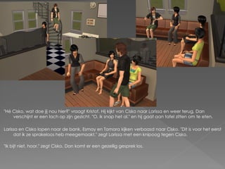 "Hé Cisko, wat doe jij nou hier?" vraagt Kristof. Hij kijkt van Cisko naar Larissa en weer terug. Dan
    verschijnt er een lach op zijn gezicht. "O, ik snap het al." en hij gaat aan tafel zitten om te eten.

Larissa en Cisko lopen naar de bank. Esmay en Tamara kijken verbaasd naar Cisko. "Dit is voor het eerst
     dat ik ze sprakeloos heb meegemaakt." zegt Larissa met een knipoog tegen Cisko.

"Ik bijt niet, hoor." zegt Cisko. Dan komt er een gezellig gesprek los.
 