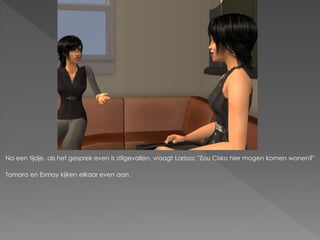 Na een tijdje, als het gesprek even is stilgevallen, vraagt Larissa: "Zou Cisko hier mogen komen wonen?"

Tamara en Esmay kijken elkaar even aan.
 