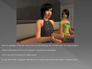 "Lijkt me gezellig." klinkt het vanachter de afscheiding. "Ben ik niet meer de enige jongen."

"Weten jullie zeker dat het zal werken?" vraagt Esmay bezorgd.

"Ja, ik voel dat het goed zit." zegt Larissa.

"Ik ook. We waren al goede vrienden en nu voelt onze band nog sterker." beaamt Cisko.
 