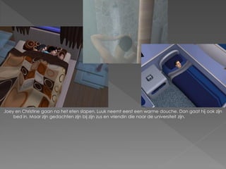 Joey en Christine gaan na het eten slapen. Luuk neemt eerst een warme douche. Dan gaat hij ook zijn
    bed in. Maar zijn gedachten zijn bij zijn zus en vriendin die naar de universiteit zijn.
 
